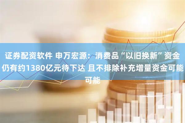 证券配资软件 申万宏源：消费品“以旧换新”资金仍有约1380亿元待下达 且不排除补充增量资金可能