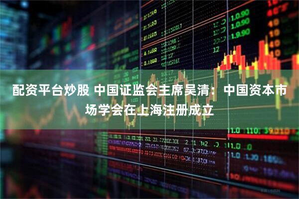 配资平台炒股 中国证监会主席吴清：中国资本市场学会在上海注册成立