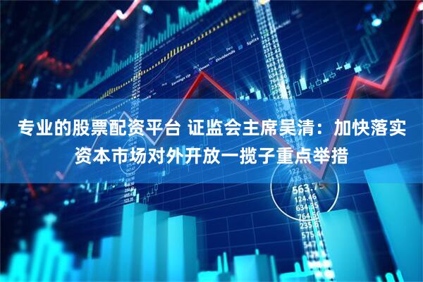 专业的股票配资平台 证监会主席吴清：加快落实资本市场对外开放一揽子重点举措