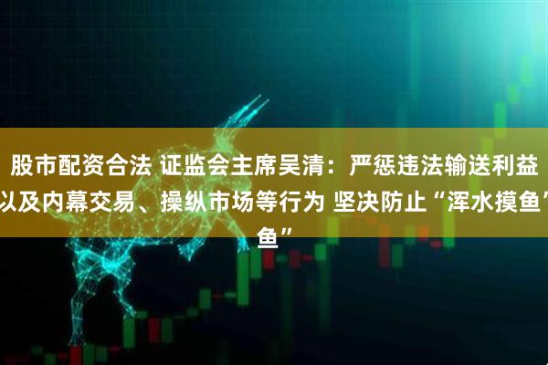股市配资合法 证监会主席吴清：严惩违法输送利益以及内幕交易、操纵市场等行为 坚决防止“浑水摸鱼”