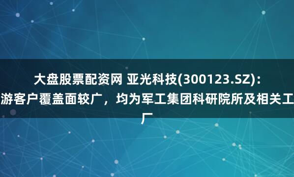大盘股票配资网 亚光科技(300123.SZ)：下游客户覆盖面较广，均为军工集团科研院所及相关工厂