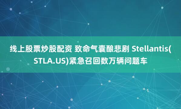 线上股票炒股配资 致命气囊酿悲剧 Stellantis(STLA.US)紧急召回数万辆问题车