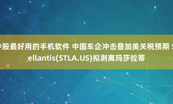 炒股最好用的手机软件 中国车企冲击叠加美关税预期 Stellantis(STLA.US)拟剥离玛莎拉蒂