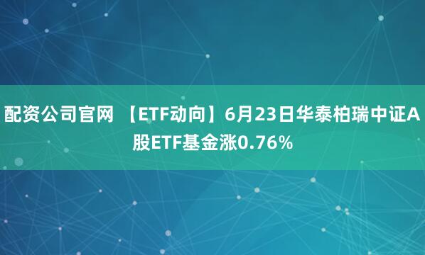 配资公司官网 【ETF动向】6月23日华泰柏瑞中证A股ETF基金涨0.76%