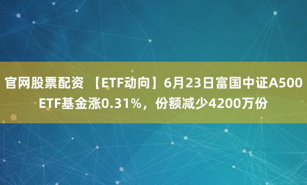 官网股票配资 【ETF动向】6月23日富国中证A500ETF基金涨0.31%，份额减少4200万份