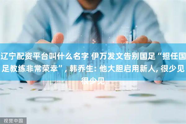 辽宁配资平台叫什么名字 伊万发文告别国足“担任国足教练非常荣幸”, 韩乔生: 他大胆启用新人, 很少见
