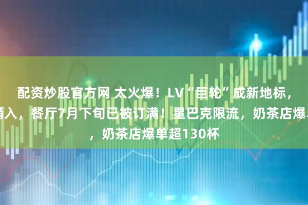 配资炒股官方网 太火爆！LV“巨轮”成新地标，市民疯狂涌入，餐厅7月下旬已被订满！星巴克限流，奶茶店爆单超130杯