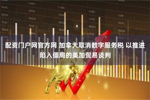 配资门户网官方网 加拿大取消数字服务税 以推进陷入僵局的美加贸易谈判