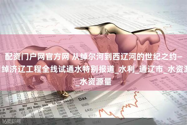 配资门户网官方网 从绰尔河到西辽河的世纪之约——引绰济辽工程全线试通水特别报道_水利_通辽市_水资源量
