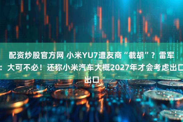 配资炒股官方网 小米YU7遭友商“截胡”？雷军：大可不必！还称小米汽车大概2027年才会考虑出口