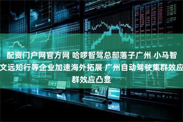 配资门户网官方网 哈啰智驾总部落子广州 小马智行、文远知行等企业加速海外拓展 广州自动驾驶集群效应凸显