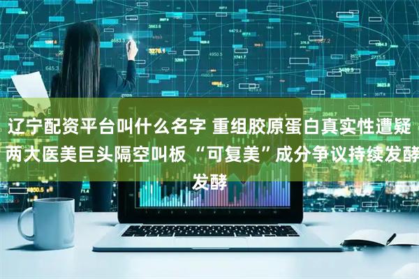 辽宁配资平台叫什么名字 重组胶原蛋白真实性遭疑 两大医美巨头隔空叫板 “可复美”成分争议持续发酵