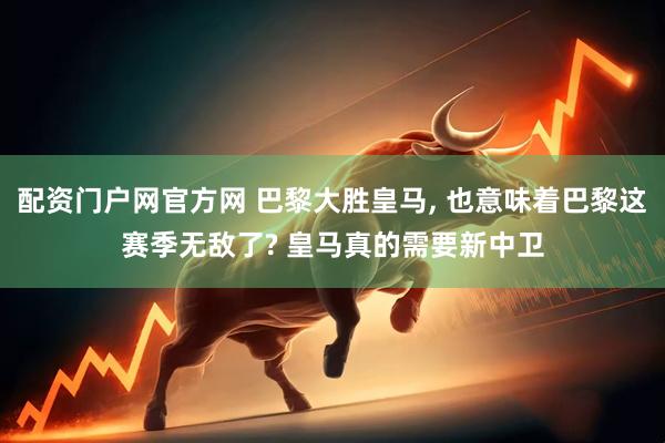 配资门户网官方网 巴黎大胜皇马, 也意味着巴黎这赛季无敌了? 皇马真的需要新中卫