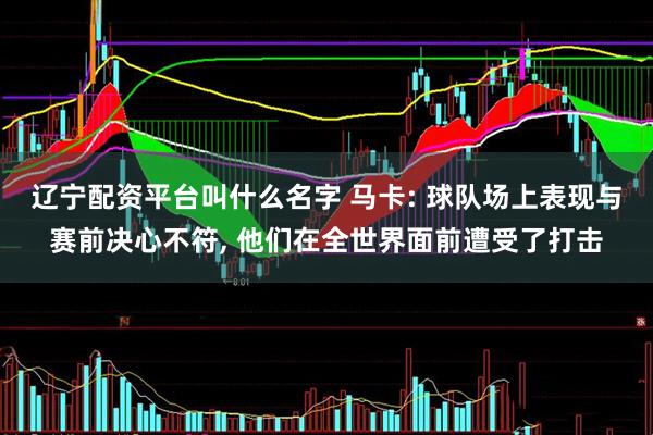 辽宁配资平台叫什么名字 马卡: 球队场上表现与赛前决心不符, 他们在全世界面前遭受了打击