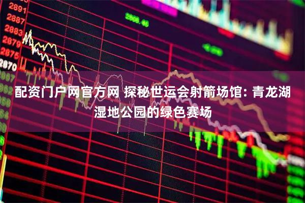 配资门户网官方网 探秘世运会射箭场馆: 青龙湖湿地公园的绿色赛场