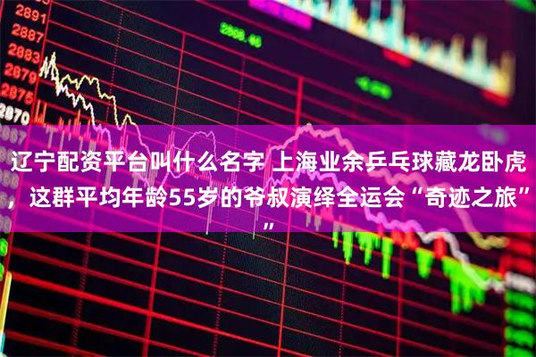 辽宁配资平台叫什么名字 上海业余乒乓球藏龙卧虎，这群平均年龄55岁的爷叔演绎全运会“奇迹之旅”