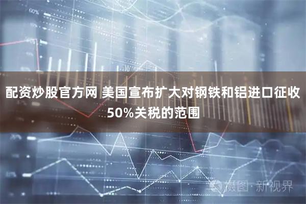 配资炒股官方网 美国宣布扩大对钢铁和铝进口征收50%关税的范围