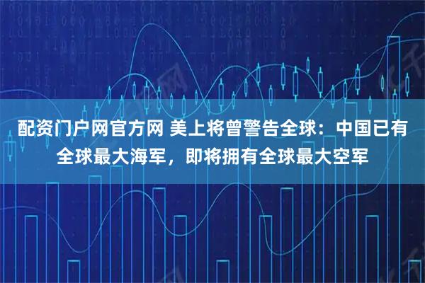 配资门户网官方网 美上将曾警告全球：中国已有全球最大海军，即将拥有全球最大空军