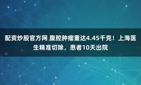 配资炒股官方网 腹腔肿瘤重达4.45千克！上海医生精准切除，患者10天出院