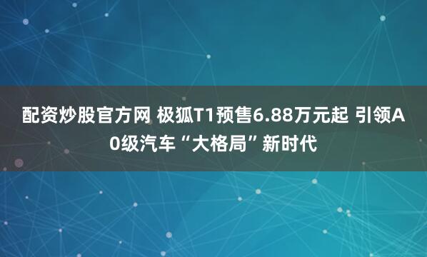 配资炒股官方网 极狐T1预售6.88万元起 引领A0级汽车“大格局”新时代