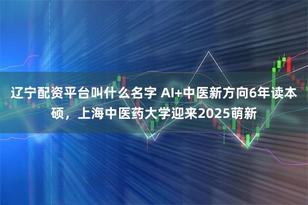 辽宁配资平台叫什么名字 AI+中医新方向6年读本硕，上海中医药大学迎来2025萌新