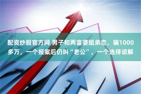配资炒股官方网 男子和两富婆姐弟恋，骗1000多万，一个报案后仍叫“老公”，一个选择谅解