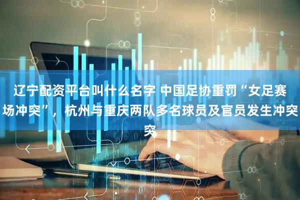 辽宁配资平台叫什么名字 中国足协重罚“女足赛场冲突”，杭州与重庆两队多名球员及官员发生冲突