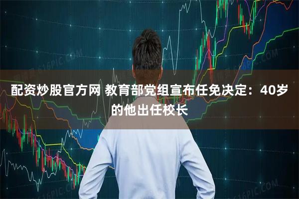 配资炒股官方网 教育部党组宣布任免决定：40岁的他出任校长
