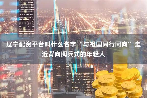 辽宁配资平台叫什么名字 “与祖国同行同向” 走近背向阅兵式的年轻人