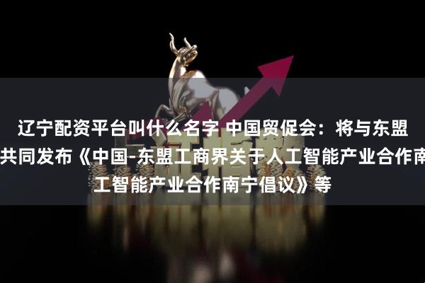 辽宁配资平台叫什么名字 中国贸促会：将与东盟10国工商会共同发布《中国-东盟工商界关于人工智能产业合作南宁倡议》等