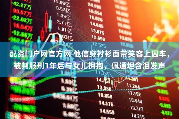 配资门户网官方网 他信穿衬衫面带笑容上囚车，被判服刑1年后与女儿拥抱，佩通坦含泪发声