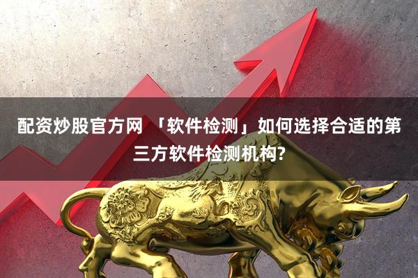 配资炒股官方网 「软件检测」如何选择合适的第三方软件检测机构?