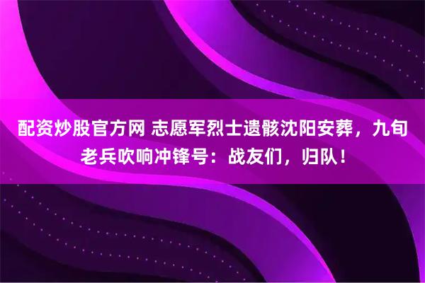 配资炒股官方网 志愿军烈士遗骸沈阳安葬，九旬老兵吹响冲锋号：战友们，归队！