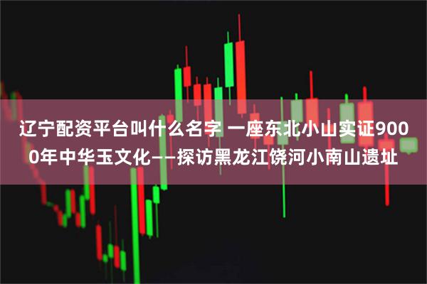 辽宁配资平台叫什么名字 一座东北小山实证9000年中华玉文化——探访黑龙江饶河小南山遗址