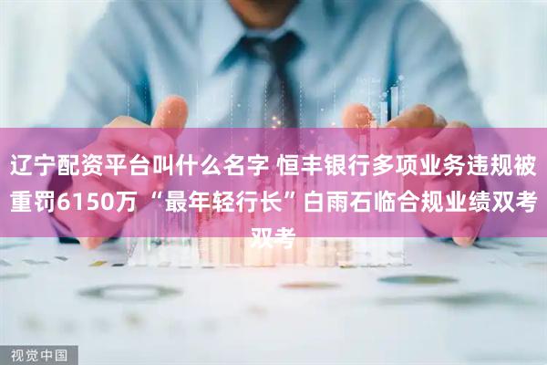 辽宁配资平台叫什么名字 恒丰银行多项业务违规被重罚6150万 “最年轻行长”白雨石临合规业绩双考