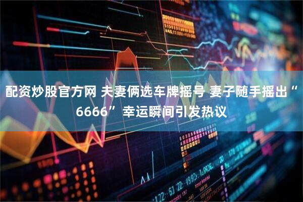 配资炒股官方网 夫妻俩选车牌摇号 妻子随手摇出“6666” 幸运瞬间引发热议
