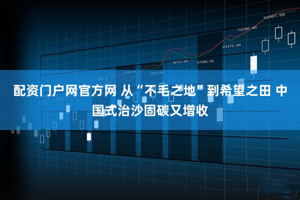配资门户网官方网 从“不毛之地”到希望之田 中国式治沙固碳又增收