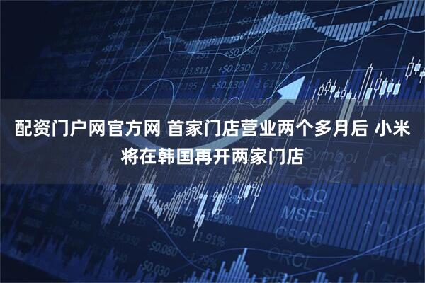 配资门户网官方网 首家门店营业两个多月后 小米将在韩国再开两家门店