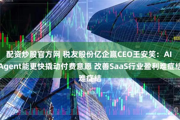配资炒股官方网 税友股份亿企赢CEO王安笑：AI Agent能更快撬动付费意愿 改善SaaS行业盈利难症结
