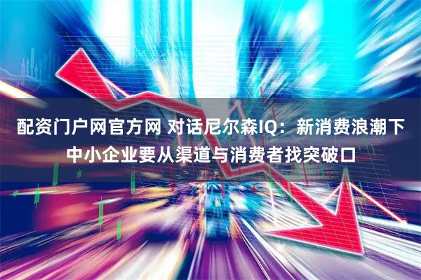 配资门户网官方网 对话尼尔森IQ：新消费浪潮下中小企业要从渠道与消费者找突破口