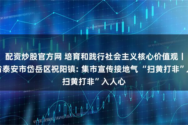 配资炒股官方网 培育和践行社会主义核心价值观丨山东省泰安市岱岳区祝阳镇: 集市宣传接地气 “扫黄打非”入人心